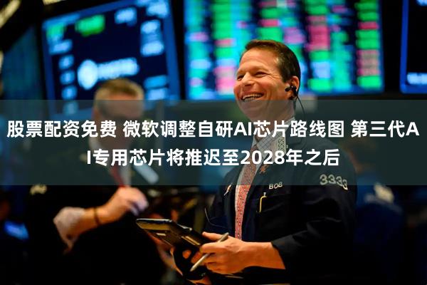 股票配资免费 微软调整自研AI芯片路线图 第三代AI专用芯片将推迟至2028年之后