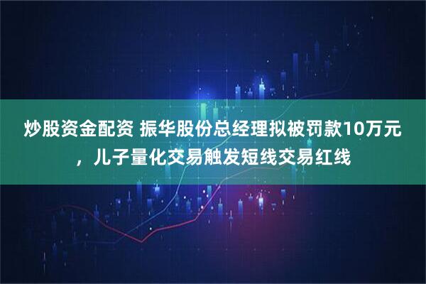 炒股资金配资 振华股份总经理拟被罚款10万元，儿子量化交易触发短线交易红线
