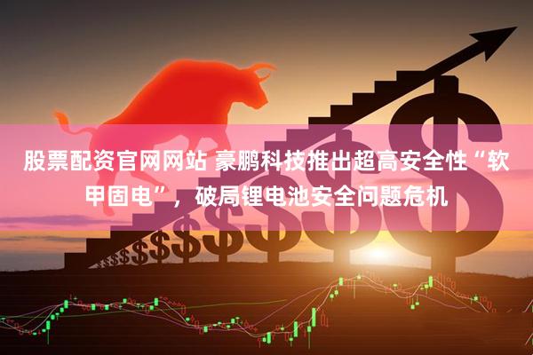 股票配资官网网站 豪鹏科技推出超高安全性“软甲固电”，破局锂电池安全问题危机
