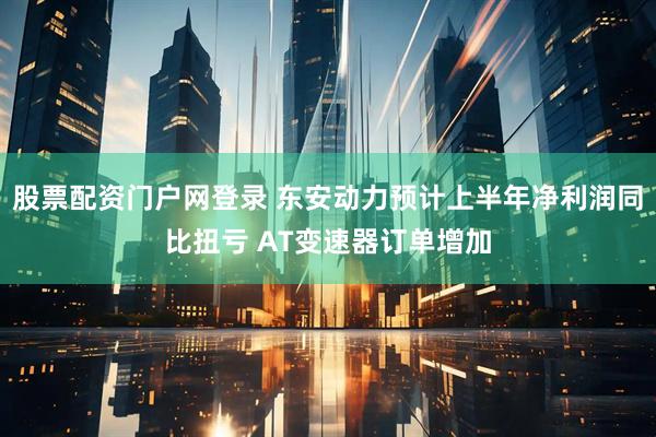 股票配资门户网登录 东安动力预计上半年净利润同比扭亏 AT变速器订单增加