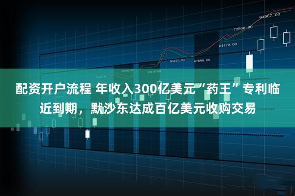 配资开户流程 年收入300亿美元“药王”专利临近到期，默沙东达成百亿美元收购交易