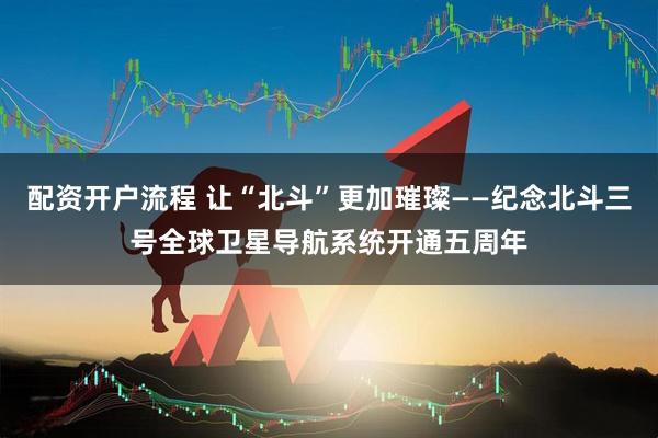 配资开户流程 让“北斗”更加璀璨——纪念北斗三号全球卫星导航系统开通五周年