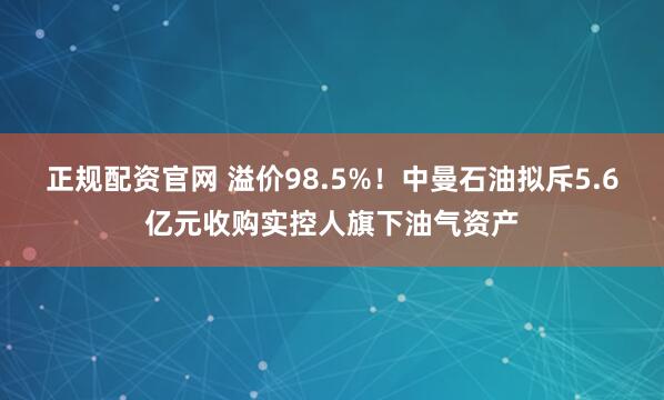 正规配资官网 溢价98.5%！中曼石油拟斥5.6亿元收购实控人旗下油气资产