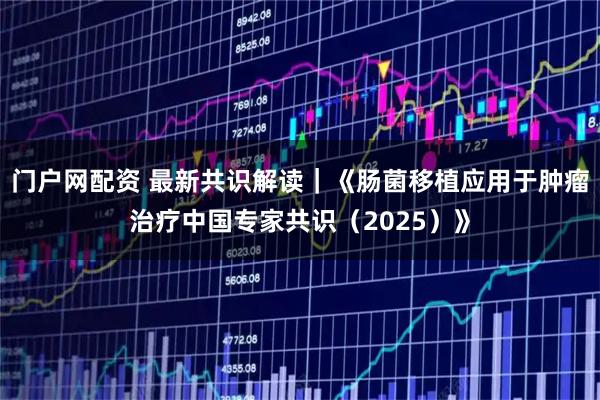 门户网配资 最新共识解读｜《肠菌移植应用于肿瘤治疗中国专家共识（2025）》