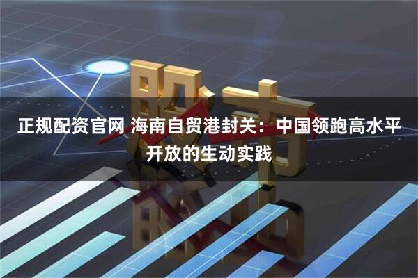 正规配资官网 海南自贸港封关：中国领跑高水平开放的生动实践