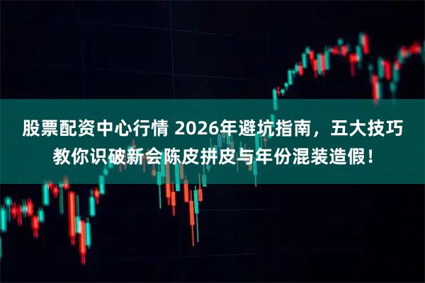 股票配资中心行情 2026年避坑指南，五大技巧教你识破新会陈皮拼皮与年份混装造假！