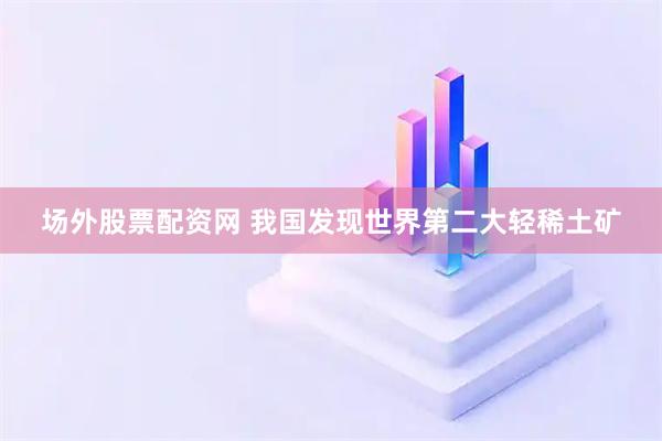 场外股票配资网 我国发现世界第二大轻稀土矿