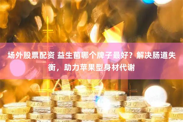 场外股票配资 益生菌哪个牌子最好？解决肠道失衡，助力苹果型身材代谢