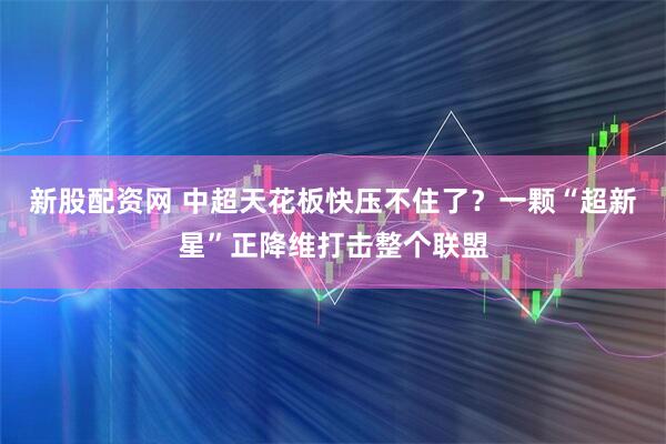 新股配资网 中超天花板快压不住了？一颗“超新星”正降维打击整个联盟