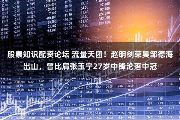 股票知识配资论坛 流量天团！赵明剑荣昊邹德海出山，曾比肩张玉宁27岁中锋沦落中冠