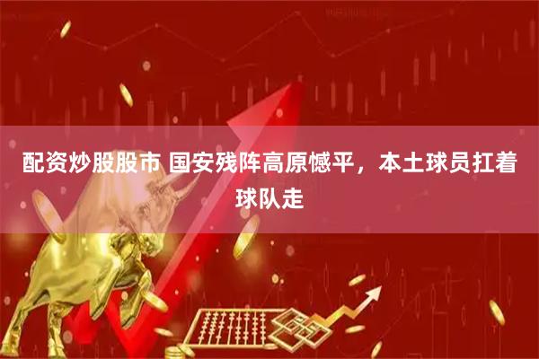 配资炒股股市 国安残阵高原憾平，本土球员扛着球队走