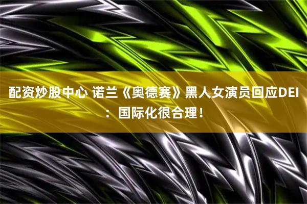 配资炒股中心 诺兰《奥德赛》黑人女演员回应DEI：国际化很合理！