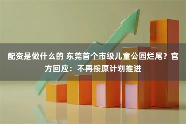 配资是做什么的 东莞首个市级儿童公园烂尾？官方回应：不再按原计划推进