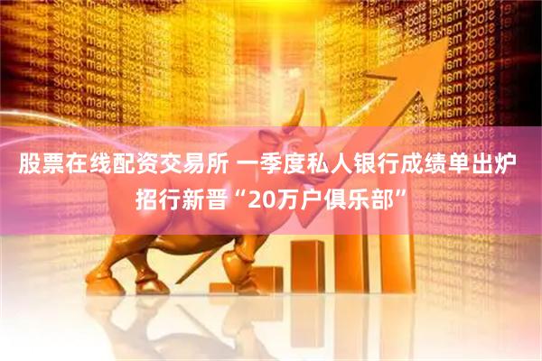 股票在线配资交易所 一季度私人银行成绩单出炉 招行新晋“20万户俱乐部”