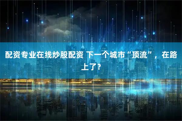 配资专业在线炒股配资 下一个城市“顶流”，在路上了？