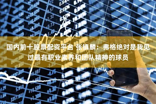 国内前十股票配资平台 张镇麟：弗格绝对是我见过最有职业素养和团队精神的球员